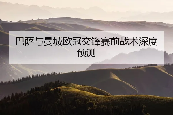 巴萨与曼城欧冠交锋赛前战术深度预测